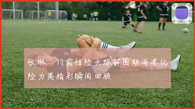 张琳芃门前惊险头球解围助海港化险为夷精彩瞬间回顾