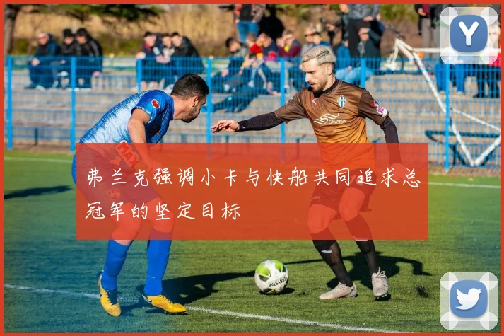 弗兰克强调小卡与快船共同追求总冠军的坚定目标