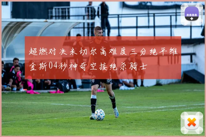 超燃对决米切尔高难度三分绝平维金斯04秒神奇空接绝杀骑士