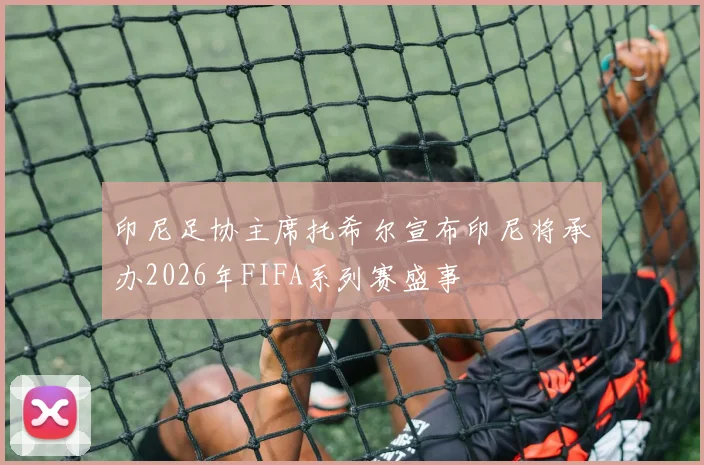 印尼足协主席托希尔宣布印尼将承办2026年FIFA系列赛盛事