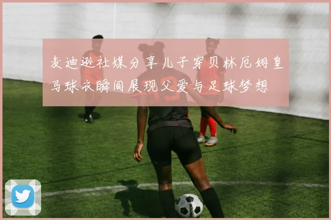 麦迪逊社媒分享儿子穿贝林厄姆皇马球衣瞬间展现父爱与足球梦想