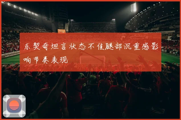 东契奇坦言状态不佳腿部沉重感影响节奏表现