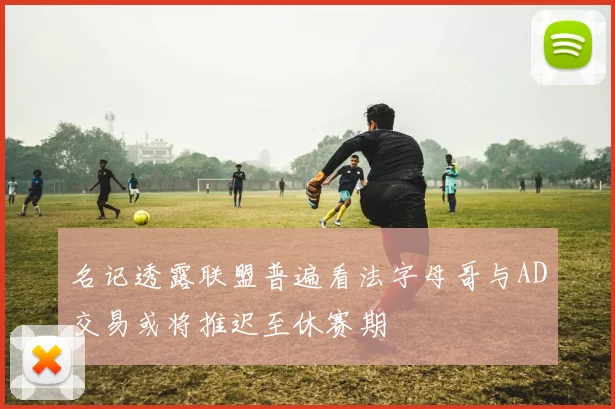名记透露联盟普遍看法字母哥与AD交易或将推迟至休赛期