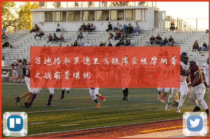 吕迪格和罗德里戈缺席合练摩纳哥之战前景堪忧
