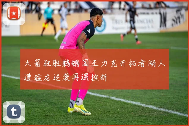 火箭狂胜鹈鹕国王力克开拓者湖人遭猛龙逆袭再遇挫折