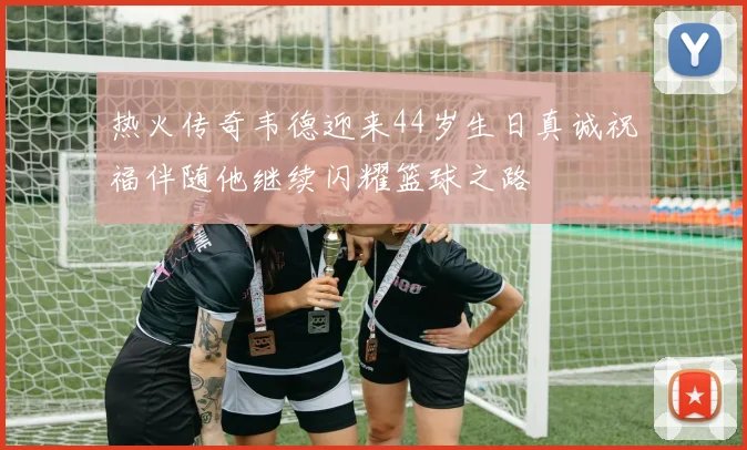 热火传奇韦德迎来44岁生日真诚祝福伴随他继续闪耀篮球之路