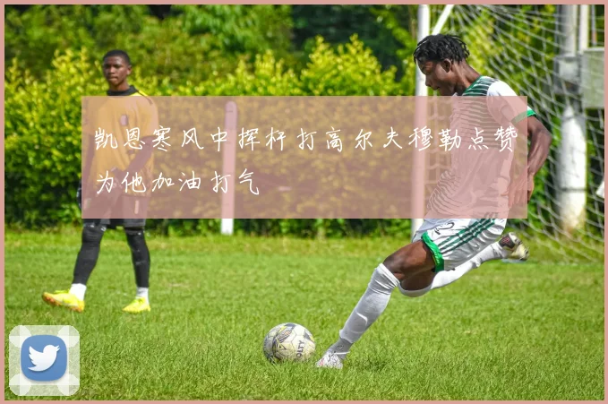 凯恩寒风中挥杆打高尔夫穆勒点赞为他加油打气