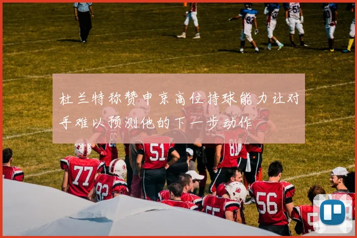 杜兰特称赞申京高位持球能力让对手难以预测他的下一步动作