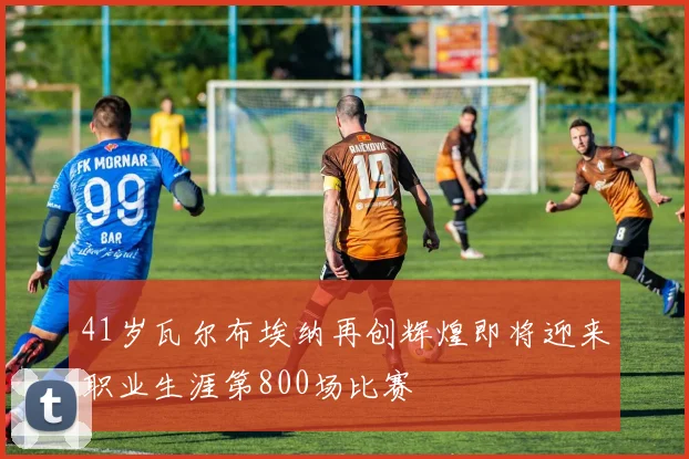 41岁瓦尔布埃纳再创辉煌即将迎来职业生涯第800场比赛