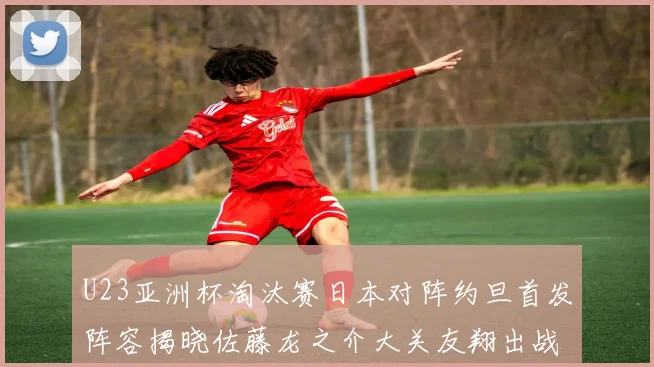U23亚洲杯淘汰赛日本对阵约旦首发阵容揭晓佐藤龙之介大关友翔出战