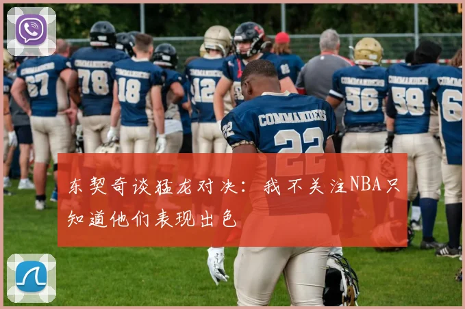 东契奇谈猛龙对决：我不关注NBA只知道他们表现出色