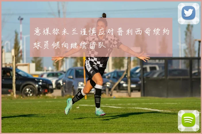 意媒称米兰谨慎应对普利西奇续约球员倾向继续留队