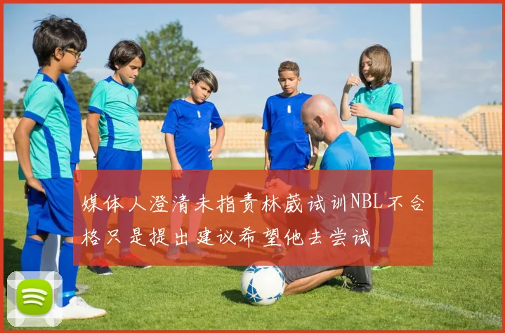 媒体人澄清未指责林葳试训NBL不合格只是提出建议希望他去尝试