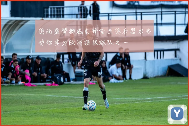 德尚盛赞挪威前锋哈兰德和瑟尔洛特称其为欧洲顶级球队之一