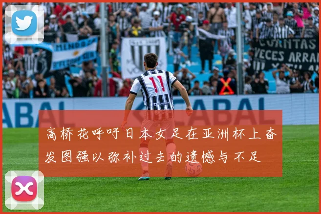 高桥花呼吁日本女足在亚洲杯上奋发图强以弥补过去的遗憾与不足