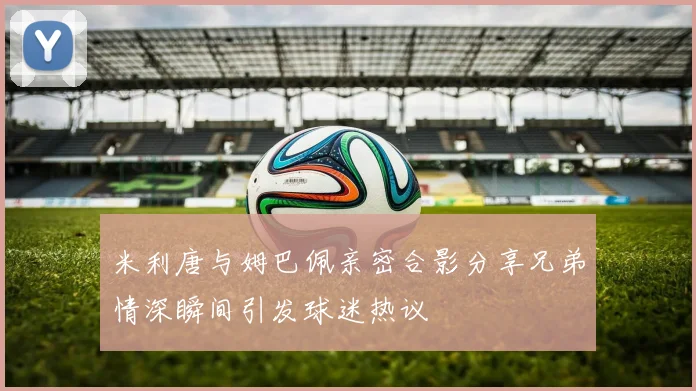 米利唐与姆巴佩亲密合影分享兄弟情深瞬间引发球迷热议