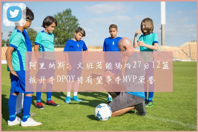 阿里纳斯：文班若能场均27分12篮板并夺DPOY将有望争夺MVP荣誉
