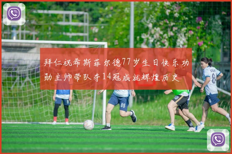 拜仁祝希斯菲尔德77岁生日快乐功勋主帅带队夺14冠成就辉煌历史