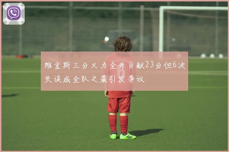 维金斯三分火力全开贡献23分但6次失误成全队之最引发争议