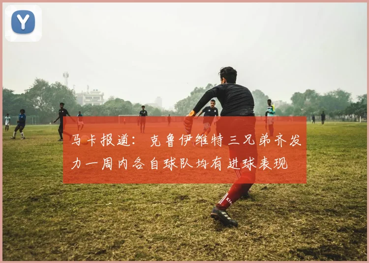 马卡报道：克鲁伊维特三兄弟齐发力一周内各自球队均有进球表现
