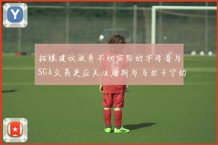 拓媒建议放弃不切实际的字母哥与SGA交易更应关注唐斯与马尔卡宁的潜力