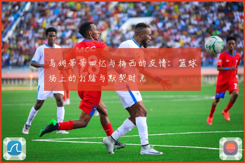 乌姆蒂蒂回忆与梅西的友情：篮球场上的打赌与默契时光