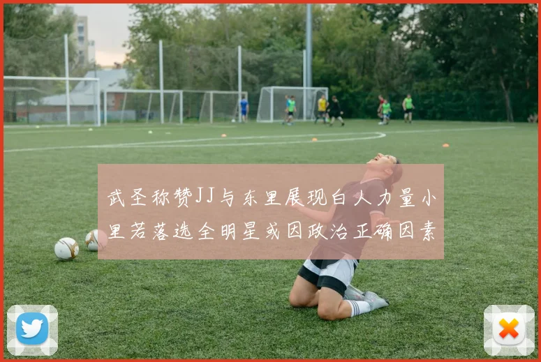 武圣称赞JJ与东里展现白人力量小里若落选全明星或因政治正确因素
