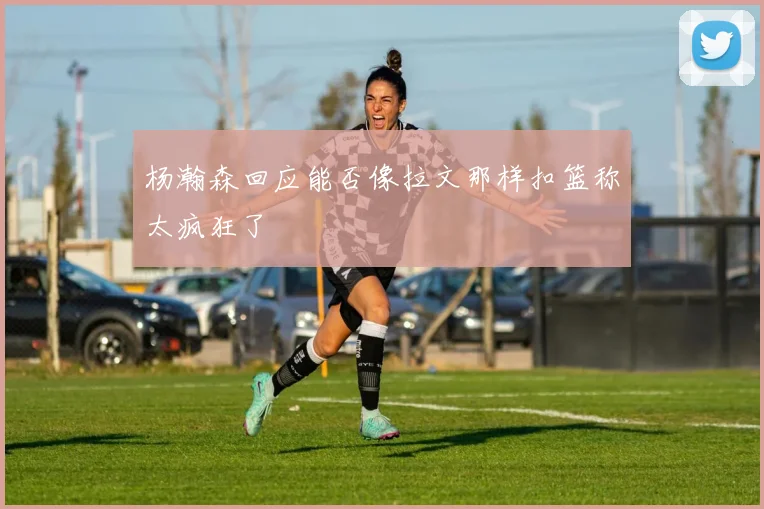 杨瀚森回应能否像拉文那样扣篮称太疯狂了