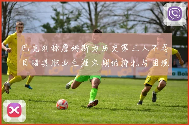巴克利称詹姆斯为历史第三人不忍目睹其职业生涯末期的挣扎与困境