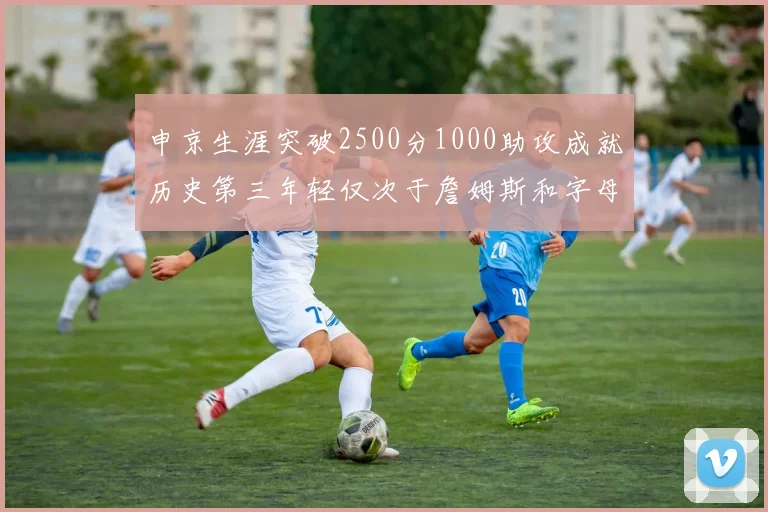 申京生涯突破2500分1000助攻成就历史第三年轻仅次于詹姆斯和字母哥