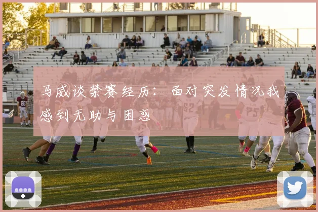 马威谈禁赛经历：面对突发情况我感到无助与困惑