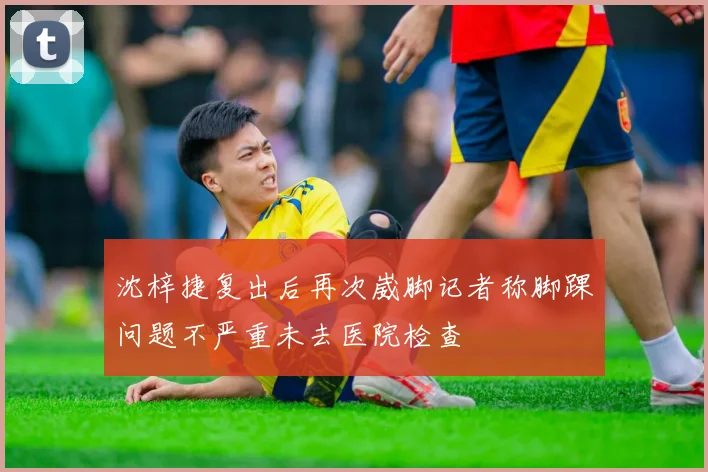 沈梓捷复出后再次崴脚记者称脚踝问题不严重未去医院检查
