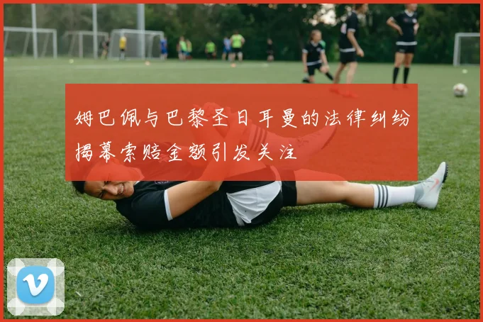 姆巴佩与巴黎圣日耳曼的法律纠纷揭幕索赔金额引发关注