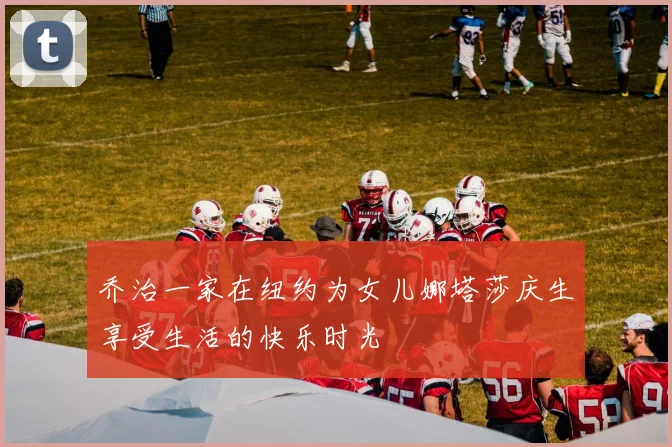 乔治一家在纽约为女儿娜塔莎庆生享受生活的快乐时光