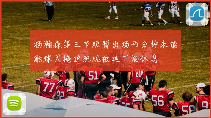 杨瀚森第三节短暂出场两分钟未能触球因掩护犯规被迫下场休息