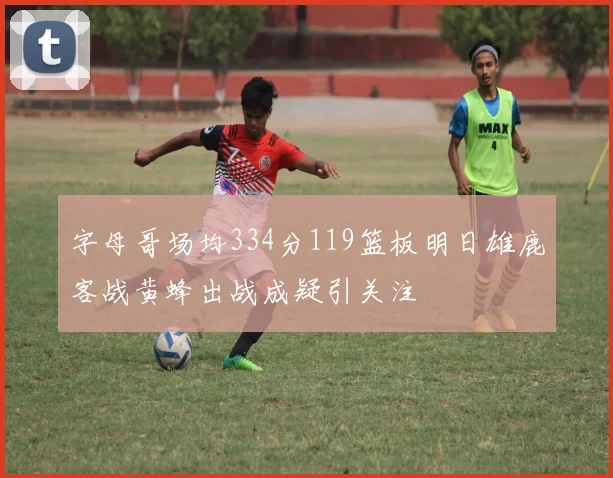 字母哥场均334分119篮板明日雄鹿客战黄蜂出战成疑引关注