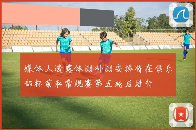 媒体人透露体测补测安排将在俱乐部杯前和常规赛第五轮后进行
