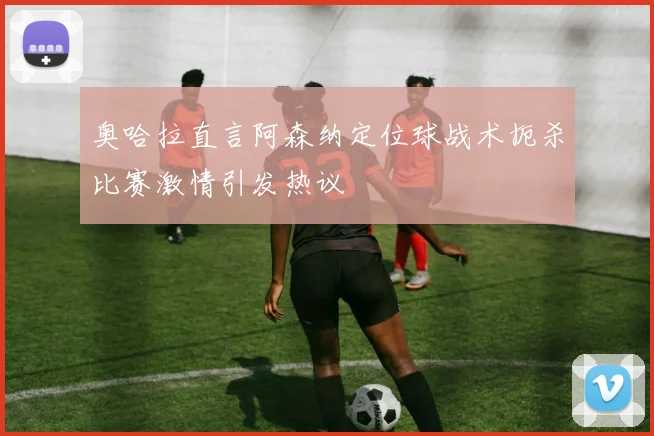 奥哈拉直言阿森纳定位球战术扼杀比赛激情引发热议