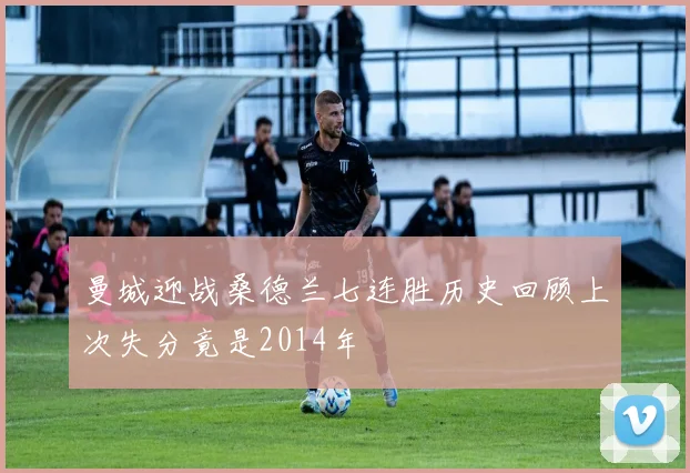 曼城迎战桑德兰七连胜历史回顾上次失分竟是2014年