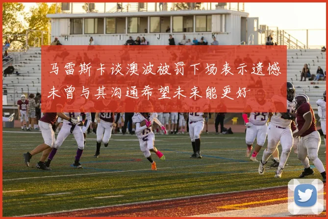 马雷斯卡谈澳波被罚下场表示遗憾未曾与其沟通希望未来能更好