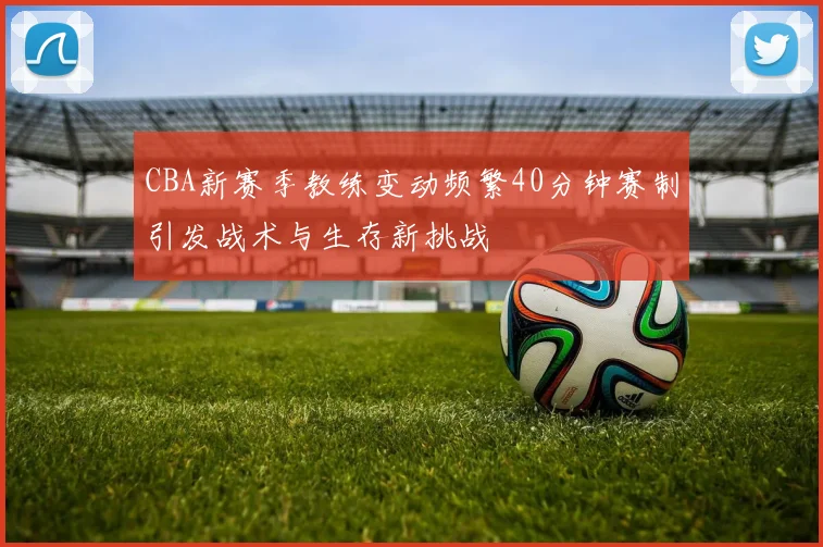 CBA新赛季教练变动频繁40分钟赛制引发战术与生存新挑战