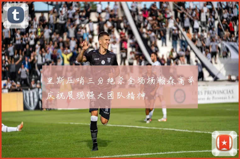 里斯压哨三分绝杀全场杨瀚森高举庆祝展现强大团队精神