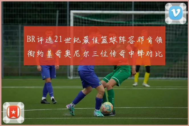 BR评选21世纪最佳篮球阵容邓肯领衔约基奇奥尼尔三位传奇中锋对比分析