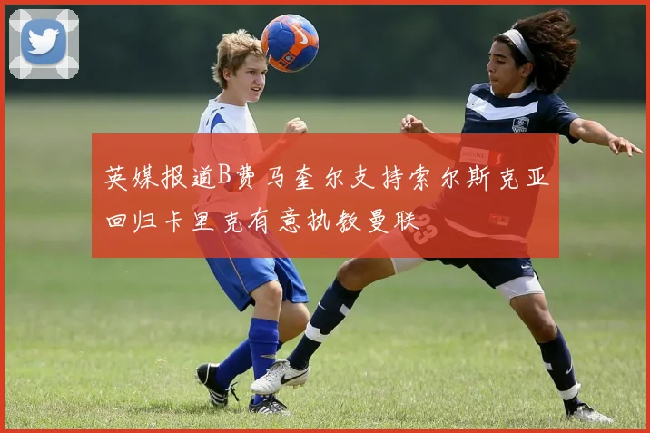 英媒报道B费马奎尔支持索尔斯克亚回归卡里克有意执教曼联