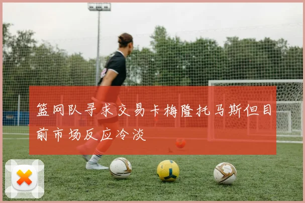 篮网队寻求交易卡梅隆托马斯但目前市场反应冷淡