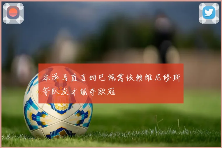 本泽马直言姆巴佩需依赖维尼修斯等队友才能夺欧冠