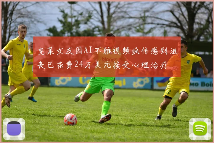 克莱女友因AI不雅视频疯传感到沮丧已花费24万美元接受心理治疗