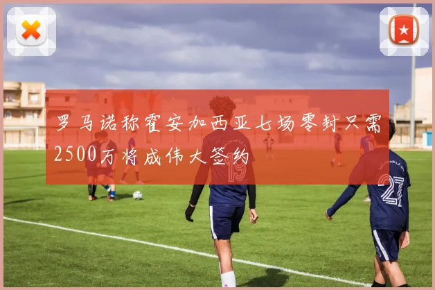 罗马诺称霍安加西亚七场零封只需2500万将成伟大签约